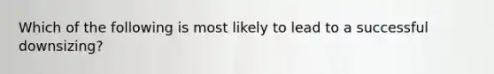 Which of the following is most likely to lead to a successful downsizing?