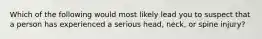 Which of the following would most likely lead you to suspect that a person has experienced a serious head, neck, or spine injury?