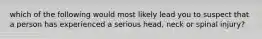 which of the following would most likely lead you to suspect that a person has experienced a serious head, neck or spinal injury?