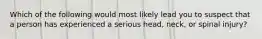 Which of the following would most likely lead you to suspect that a person has experienced a serious head, neck, or spinal injury?