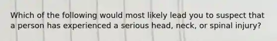 Which of the following would most likely lead you to suspect that a person has experienced a serious head, neck, or spinal injury?
