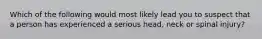 Which of the following would most likely lead you to suspect that a person has experienced a serious head, neck or spinal injury?