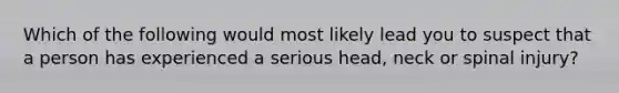 Which of the following would most likely lead you to suspect that a person has experienced a serious head, neck or spinal injury?