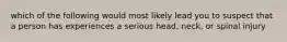 which of the following would most likely lead you to suspect that a person has experiences a serious head, neck, or spinal injury
