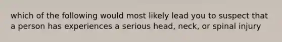 which of the following would most likely lead you to suspect that a person has experiences a serious head, neck, or spinal injury