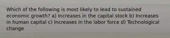 Which of the following is most likely to lead to sustained economic growth? a) Increases in the capital stock b) Increases in human capital c) Increases in the labor force d) Technological change