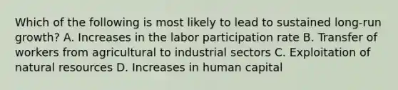 Which of the following is most likely to lead to sustained long-run growth? A. Increases in the labor participation rate B. Transfer of workers from agricultural to industrial sectors C. Exploitation of natural resources D. Increases in human capital