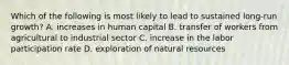 Which of the following is most likely to lead to sustained​ long-run growth? A. increases in human capital B. transfer of workers from agricultural to industrial sector C. increase in the labor participation rate D. exploration of natural resources