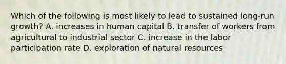 Which of the following is most likely to lead to sustained​ long-run growth? A. increases in human capital B. transfer of workers from agricultural to industrial sector C. increase in the labor participation rate D. exploration of <a href='https://www.questionai.com/knowledge/k6l1d2KrZr-natural-resources' class='anchor-knowledge'>natural resources</a>