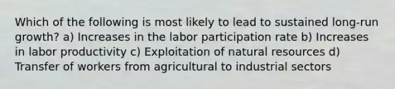 Which of the following is most likely to lead to sustained long-run growth? a) Increases in the labor participation rate b) Increases in labor productivity c) Exploitation of natural resources d) Transfer of workers from agricultural to industrial sectors