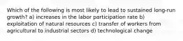 Which of the following is most likely to lead to sustained long-run growth? a) increases in the labor participation rate b) exploitation of natural resources c) transfer of workers from agricultural to industrial sectors d) technological change