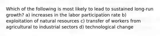 Which of the following is most likely to lead to sustained long-run growth? a) increases in the labor participation rate b) exploitation of natural resources c) transfer of workers from agricultural to industrial sectors d) technological change