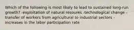 Which of the following is most likely to lead to sustained long-run growth? -exploitation of natural resoures -technological change -transfer of workers from agricultural to industrial sectors -increases in the labor participation rate