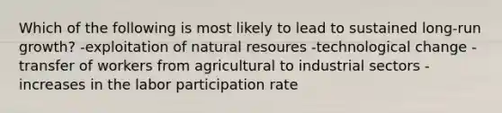 Which of the following is most likely to lead to sustained long-run growth? -exploitation of natural resoures -technological change -transfer of workers from agricultural to industrial sectors -increases in the labor participation rate