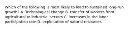 Which of the following is most likely to lead to sustained​ long-run growth? A. Technological change B. transfer of workers from agricultural to industrial sectors C. increases in the labor participation rate D. exploitation of natural resources