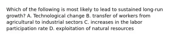 Which of the following is most likely to lead to sustained​ long-run growth? A. Technological change B. transfer of workers from agricultural to industrial sectors C. increases in the labor participation rate D. exploitation of natural resources