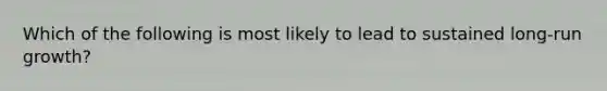 Which of the following is most likely to lead to sustained​ long-run growth?