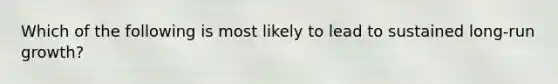 Which of the following is most likely to lead to sustained long-run growth?