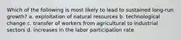 Which of the following is most likely to lead to sustained long-run growth? a. exploitation of natural resources b. technological change c. transfer of workers from agricultural to industrial sectors d. increases in the labor participation rate