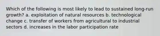 Which of the following is most likely to lead to sustained long-run growth? a. exploitation of natural resources b. technological change c. transfer of workers from agricultural to industrial sectors d. increases in the labor participation rate