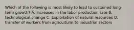 Which of the following is most likely to lead to sustained long-term growth? A. increases in the labor production rate B. technological change C. Exploitation of natural resources D. transfer of workers from agricultural to industrial sectors