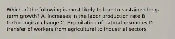 Which of the following is most likely to lead to sustained long-term growth? A. increases in the labor production rate B. technological change C. Exploitation of natural resources D. transfer of workers from agricultural to industrial sectors