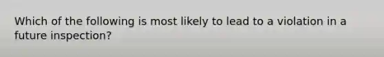 Which of the following is most likely to lead to a violation in a future inspection?