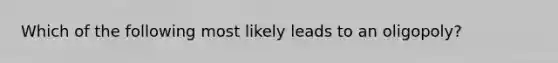 Which of the following most likely leads to an oligopoly?