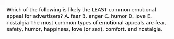 Which of the following is likely the LEAST common emotional appeal for advertisers? A. fear B. anger C. humor D. love E. nostalgia The most common types of emotional appeals are fear, safety, humor, happiness, love (or sex), comfort, and nostalgia.