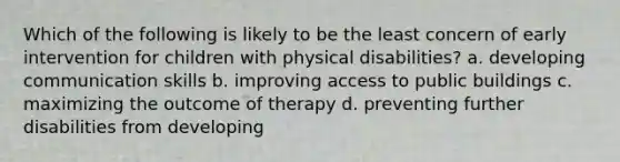 Which of the following is likely to be the least concern of early intervention for children with physical disabilities? a. developing communication skills b. improving access to public buildings c. maximizing the outcome of therapy d. preventing further disabilities from developing