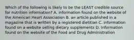 Which of the following is likely to be the LEAST credible source for nutrition information? A. information found on the website of the American Heart Association B. an article published in a magazine that is written by a registered dietitian C. information found on a website selling dietary supplements D. information found on the website of the Food and Drug Administration