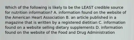 Which of the following is likely to be the LEAST credible source for nutrition information? A. information found on the website of the American Heart Association B. an article published in a magazine that is written by a registered dietitian C. information found on a website selling dietary supplements D. information found on the website of the Food and Drug Administration