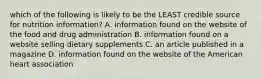 which of the following is likely to be the LEAST credible source for nutrition information? A. information found on the website of the food and drug administration B. information found on a website selling dietary supplements C. an article published in a magazine D. information found on the website of the American heart association