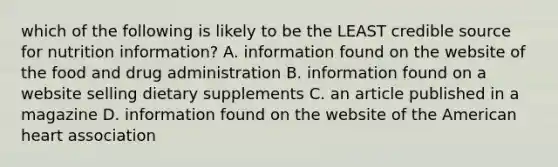 which of the following is likely to be the LEAST credible source for nutrition information? A. information found on the website of the food and drug administration B. information found on a website selling dietary supplements C. an article published in a magazine D. information found on the website of the American heart association