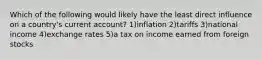 Which of the following would likely have the least direct influence on a country's current account? 1)inflation 2)tariffs 3)national income 4)exchange rates 5)a tax on income earned from foreign stocks