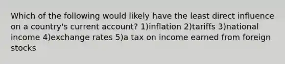 Which of the following would likely have the least direct influence on a country's current account? 1)inflation 2)tariffs 3)national income 4)exchange rates 5)a tax on income earned from foreign stocks