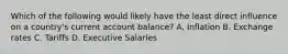 Which of the following would likely have the least direct influence on a country's current account balance? A. Inflation B. Exchange rates C. Tariffs D. Executive Salaries