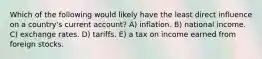 Which of the following would likely have the least direct influence on a country's current account? A) inflation. B) national income. C) exchange rates. D) tariffs. E) a tax on income earned from foreign stocks.