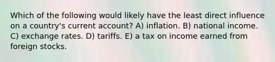 Which of the following would likely have the least direct influence on a country's current account? A) inflation. B) national income. C) exchange rates. D) tariffs. E) a tax on income earned from foreign stocks.