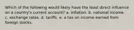 Which of the following would likely have the least direct influence on a country's current account? a. inflation. b. national income. c. exchange rates. d. tariffs. e. a tax on income earned from foreign stocks.