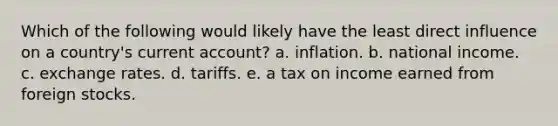 Which of the following would likely have the least direct influence on a country's current account? a. inflation. b. national income. c. exchange rates. d. tariffs. e. a tax on income earned from foreign stocks.