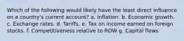 Which of the following would likely have the least direct influence on a country's current account? a. Inflation. b. Economic growth. c. Exchange rates. d. Tariffs. e. Tax on income earned on foreign stocks. f. Competitiveness relative to ROW g. Capital flows