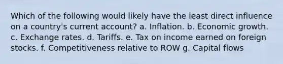 Which of the following would likely have the least direct influence on a country's current account? a. Inflation. b. Economic growth. c. Exchange rates. d. Tariffs. e. Tax on income earned on foreign stocks. f. Competitiveness relative to ROW g. Capital flows