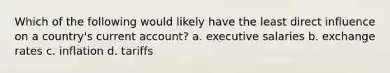 Which of the following would likely have the least direct influence on a country's current account? a. executive salaries b. exchange rates c. inflation d. tariffs