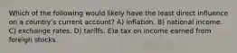 Which of the following would likely have the least direct influence on a country's current account? A) inflation. B) national income. C) exchange rates. D) tariffs. E)a tax on income earned from foreign stocks