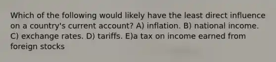 Which of the following would likely have the least direct influence on a country's current account? A) inflation. B) national income. C) exchange rates. D) tariffs. E)a tax on income earned from foreign stocks