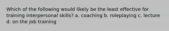 Which of the following would likely be the least effective for training interpersonal skills? a. coaching b. roleplaying c. lecture d. on the job training