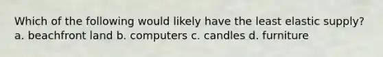 Which of the following would likely have the least elastic supply? a. beachfront land b. computers c. candles d. furniture