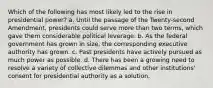 Which of the following has most likely led to the rise in presidential power? a. Until the passage of the Twenty-second Amendment, presidents could serve more than two terms, which gave them considerable political leverage. b. As the federal government has grown in size, the corresponding executive authority has grown. c. Past presidents have actively pursued as much power as possible. d. There has been a growing need to resolve a variety of collective dilemmas and other institutions' consent for presidential authority as a solution.