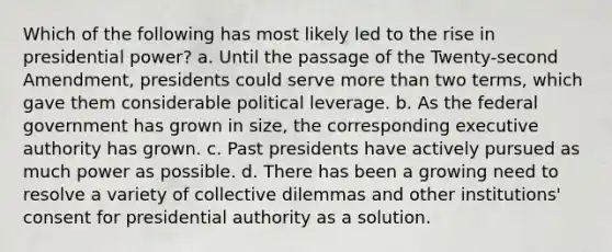 Which of the following has most likely led to the rise in presidential power? a. Until the passage of the Twenty-second Amendment, presidents could serve more than two terms, which gave them considerable political leverage. b. As the federal government has grown in size, the corresponding executive authority has grown. c. Past presidents have actively pursued as much power as possible. d. There has been a growing need to resolve a variety of collective dilemmas and other institutions' consent for presidential authority as a solution.